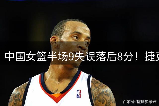 中国女篮半场9失误落后8分！捷克8记三分超轻松 隋菲菲：打得太软了