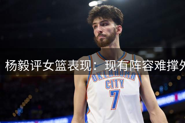 杨毅评女篮表现：现有阵容难撑外线进攻体系